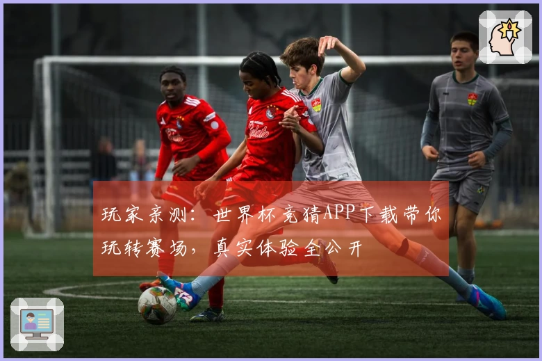 玩家亲测：世界杯竞猜APP下载带你玩转赛场，真实体验全公开