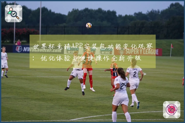 世界杯竞猜APP安装包功能变化观察：优化体验与便捷操作全新升级