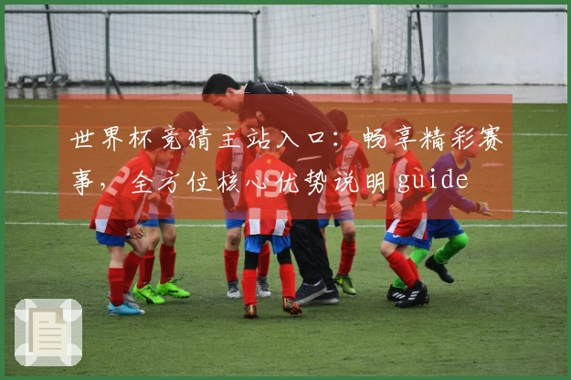 世界杯竞猜主站入口：畅享精彩赛事，全方位核心优势说明 guide